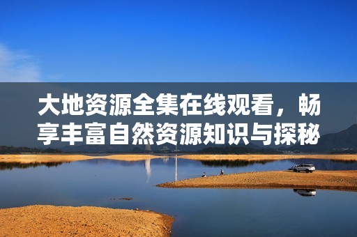 大地资源全集在线观看，畅享丰富自然资源知识与探秘之旅