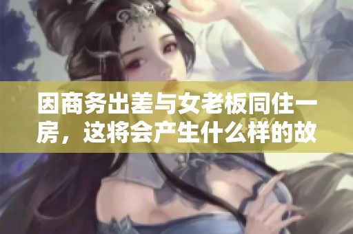 因商务出差与女老板同住一房，这将会产生什么样的故事