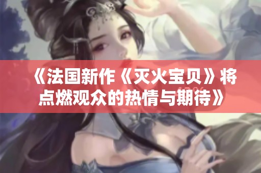 《法国新作《灭火宝贝》将点燃观众的热情与期待》