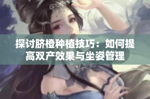 探讨脐橙种植技巧：如何提高双产效果与坐姿管理