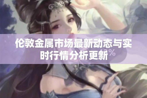 伦敦金属市场最新动态与实时行情分析更新