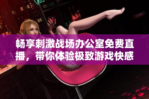 畅享刺激战场办公室免费直播，带你体验极致游戏快感