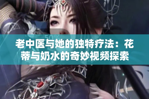 老中医与她的独特疗法：花蒂与奶水的奇妙视频探索