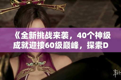 《全新挑战来袭，40个神级成就迎接60级巅峰，探索DNF的魅力世界》