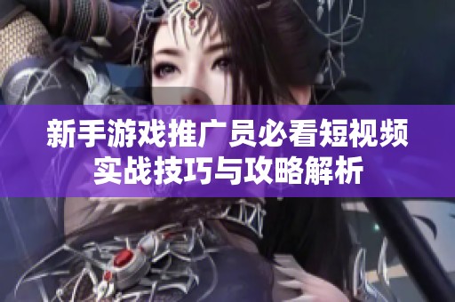 新手游戏推广员必看短视频实战技巧与攻略解析