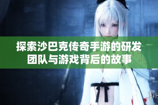 探索沙巴克传奇手游的研发团队与游戏背后的故事