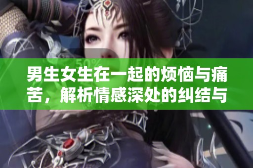 男生女生在一起的烦恼与痛苦，解析情感深处的纠结与挣扎