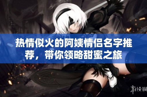 热情似火的阿姨情侣名字推荐，带你领略甜蜜之旅
