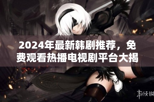 2024年最新韩剧推荐，免费观看热播电视剧平台大揭秘