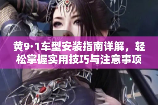 黄9·1车型安装指南详解，轻松掌握实用技巧与注意事项