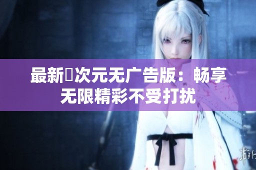 最新囧次元无广告版：畅享无限精彩不受打扰