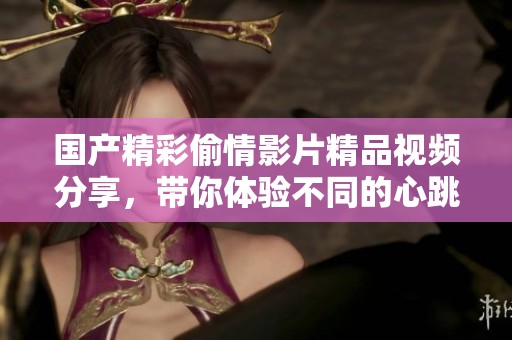 国产精彩偷情影片精品视频分享，带你体验不同的心跳时刻