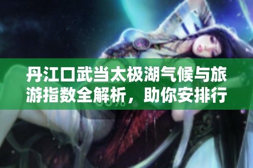 丹江口武当太极湖气候与旅游指数全解析，助你安排行程