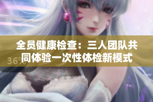 全员健康检查：三人团队共同体验一次性体检新模式