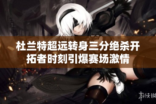 杜兰特超远转身三分绝杀开拓者时刻引爆赛场激情