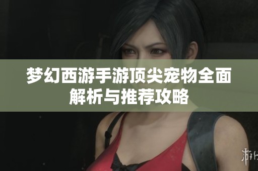 梦幻西游手游顶尖宠物全面解析与推荐攻略