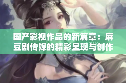 国产影视作品的新篇章：麻豆剧传媒的精彩呈现与创作探索