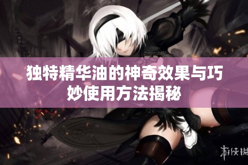 独特精华油的神奇效果与巧妙使用方法揭秘
