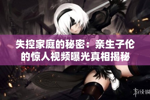 失控家庭的秘密：亲生子伦的惊人视频曝光真相揭秘