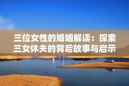 三位女性的婚姻解读：探索三女休夫的背后故事与启示