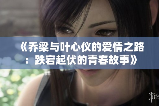 《乔梁与叶心仪的爱情之路：跌宕起伏的青春故事》