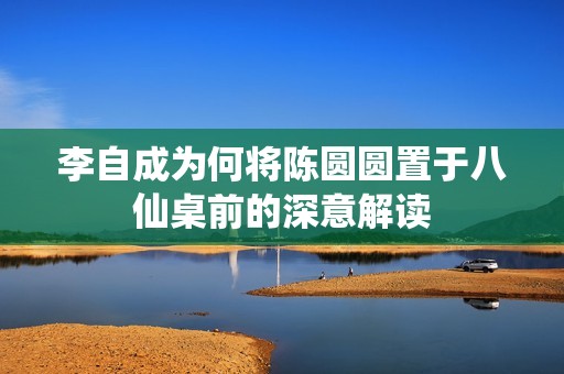 李自成为何将陈圆圆置于八仙桌前的深意解读
