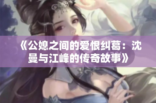《公媳之间的爱恨纠葛：沈曼与江峰的传奇故事》