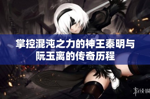 掌控混沌之力的神王秦明与阮玉离的传奇历程