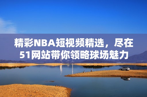 精彩NBA短视频精选，尽在51网站带你领略球场魅力