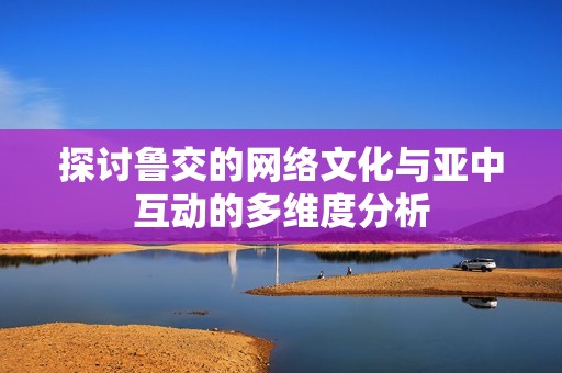 探讨鲁交的网络文化与亚中互动的多维度分析