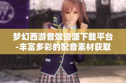 梦幻西游音效资源下载平台-丰富多彩的配音素材获取指南
