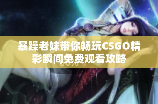 暴躁老妹带你畅玩CSGO精彩瞬间免费观看攻略
