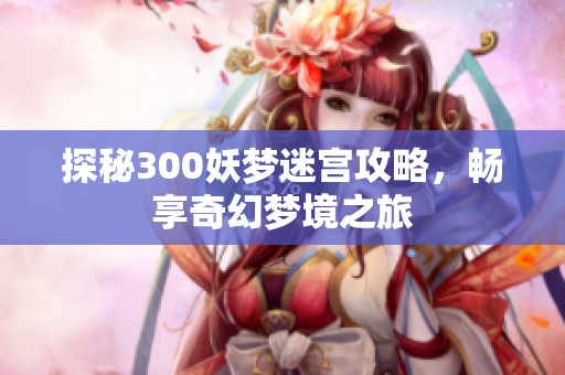 探秘300妖梦迷宫攻略，畅享奇幻梦境之旅