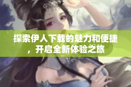 探索伊人下载的魅力和便捷，开启全新体验之旅