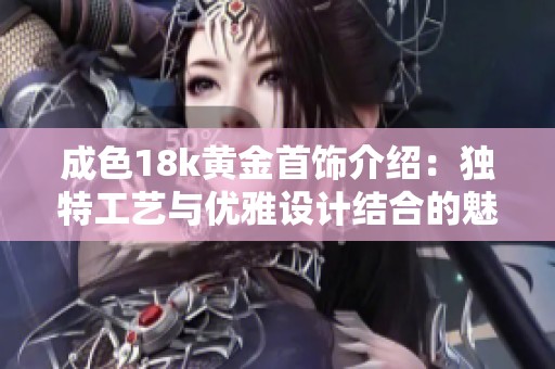 成色18k黄金首饰介绍：独特工艺与优雅设计结合的魅力