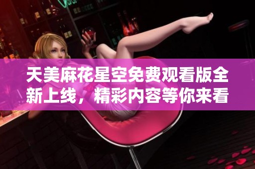 天美麻花星空免费观看版全新上线，精彩内容等你来看！