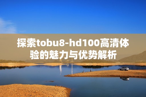 探索tobu8-hd100高清体验的魅力与优势解析