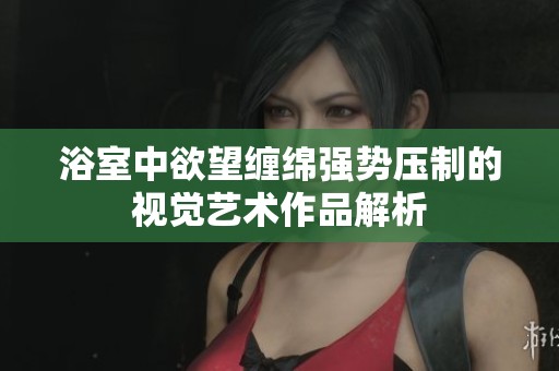 浴室中欲望缠绵强势压制的视觉艺术作品解析