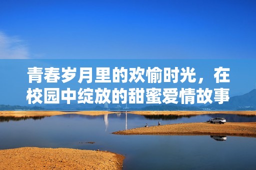 青春岁月里的欢愉时光，在校园中绽放的甜蜜爱情故事