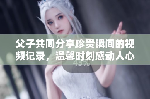 父子共同分享珍贵瞬间的视频记录，温馨时刻感动人心