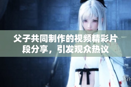 父子共同制作的视频精彩片段分享，引发观众热议