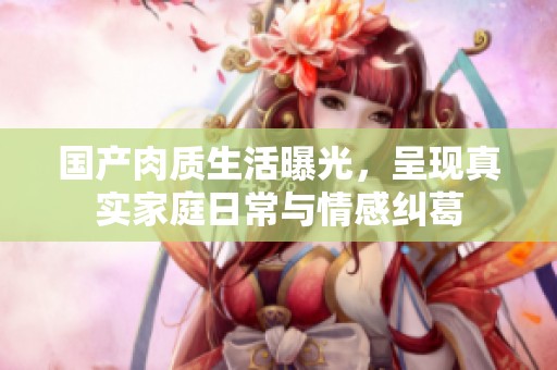 国产肉质生活曝光，呈现真实家庭日常与情感纠葛