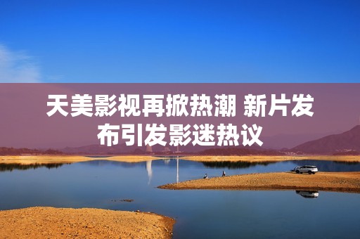 天美影视再掀热潮 新片发布引发影迷热议