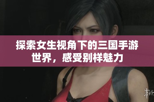 探索女生视角下的三国手游世界，感受别样魅力
