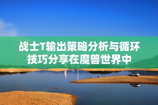 战士T输出策略分析与循环技巧分享在魔兽世界中