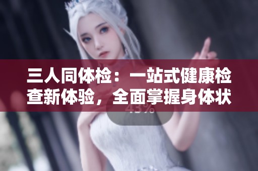 三人同体检：一站式健康检查新体验，全面掌握身体状况