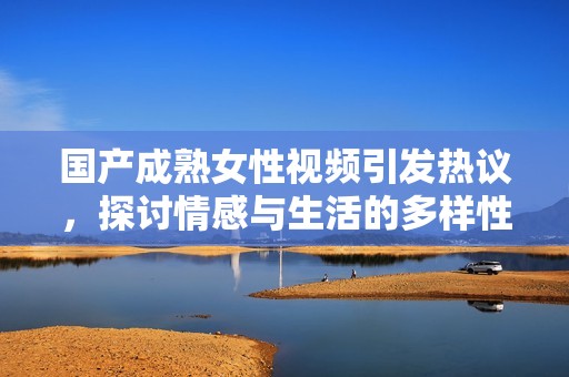 国产成熟女性视频引发热议，探讨情感与生活的多样性