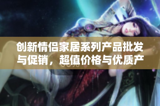 创新情侣家居系列产品批发与促销，超值价格与优质产地一站式体验