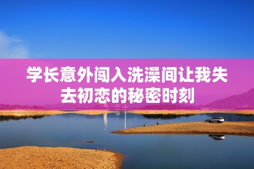 学长意外闯入洗澡间让我失去初恋的秘密时刻