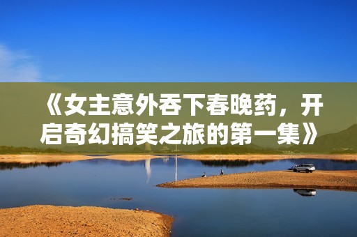 《女主意外吞下春晚药，开启奇幻搞笑之旅的第一集》